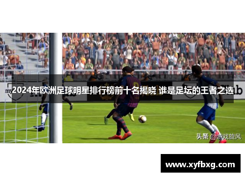 2024年欧洲足球明星排行榜前十名揭晓 谁是足坛的王者之选