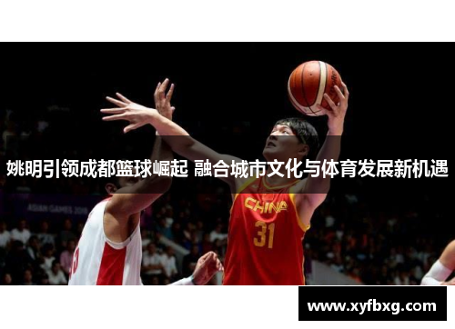 姚明引领成都篮球崛起 融合城市文化与体育发展新机遇
