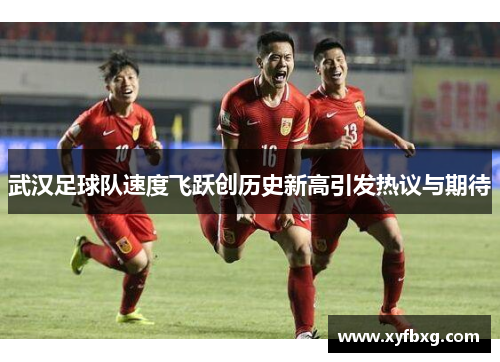 武汉足球队速度飞跃创历史新高引发热议与期待