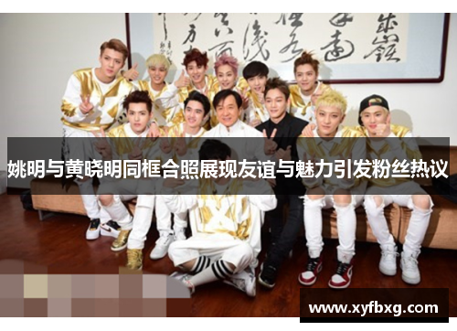 姚明与黄晓明同框合照展现友谊与魅力引发粉丝热议