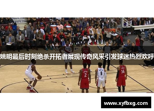 姚明最后时刻绝杀开拓者展现传奇风采引发球迷热烈欢呼