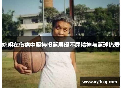 姚明在伤痛中坚持投篮展现不屈精神与篮球热爱
