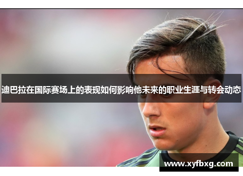 迪巴拉在国际赛场上的表现如何影响他未来的职业生涯与转会动态